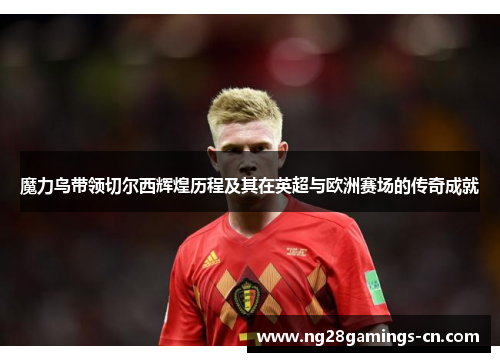 魔力鸟带领切尔西辉煌历程及其在英超与欧洲赛场的传奇成就