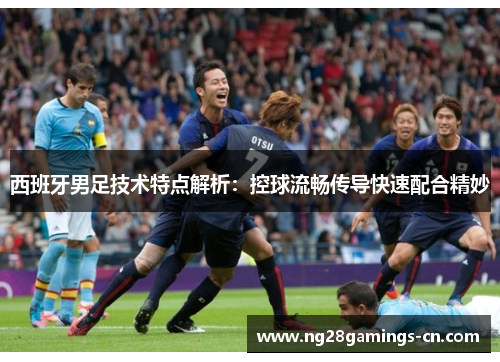 西班牙男足技术特点解析：控球流畅传导快速配合精妙
