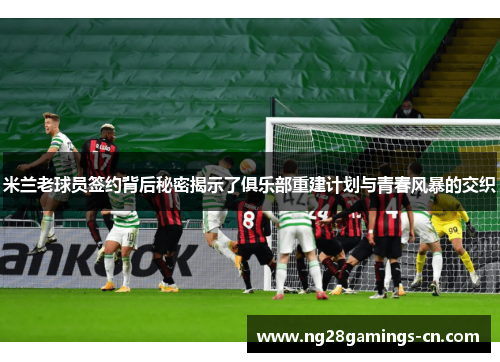 米兰老球员签约背后秘密揭示了俱乐部重建计划与青春风暴的交织