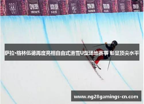 萨拉·格林伍德再度亮相自由式滑雪U型场地赛事 彰显顶尖水平