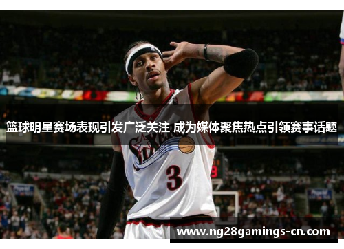 篮球明星赛场表现引发广泛关注 成为媒体聚焦热点引领赛事话题