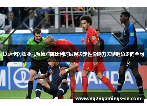 以萨卡闪耀亚冠赛场对阵比利时展现决定性影响力关键胜负走向全局